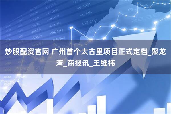 炒股配资官网 广州首个太古里项目正式定档_聚龙湾_商报讯_王维祎
