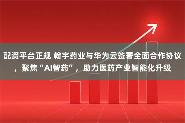 配资平台正规 翰宇药业与华为云签署全面合作协议，聚焦“AI智药”，助力医药产业智能化升级