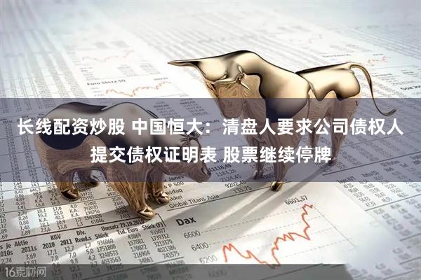 长线配资炒股 中国恒大：清盘人要求公司债权人提交债权证明表 股票继续停牌