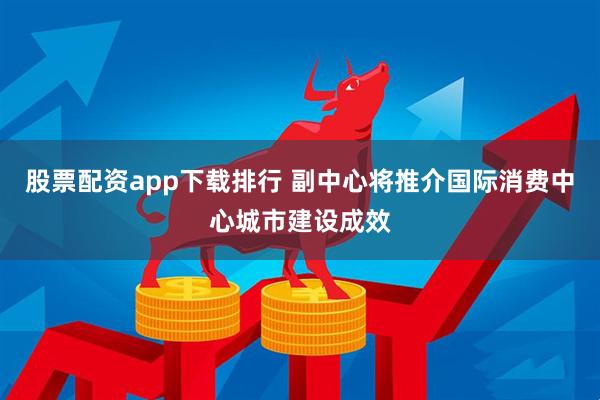 股票配资app下载排行 副中心将推介国际消费中心城市建设成效