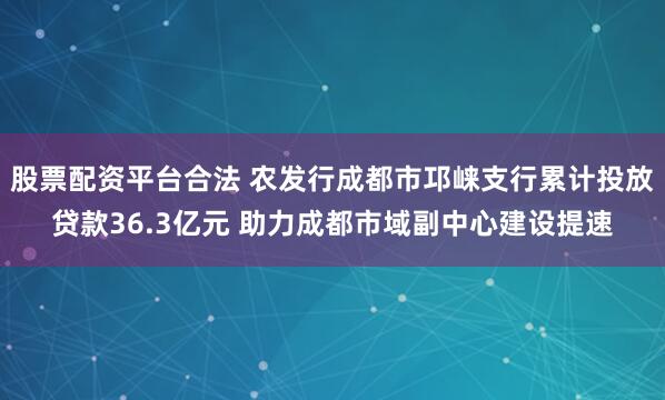 股票配资平台合法 农发行成都市邛崃支行累计投放贷款36.3亿元 助力成都市域副中心建设提速