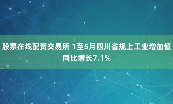 股票在线配资交易所 1至5月四川省规上工业增加值同比增长7.1%