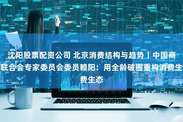 沈阳股票配资公司 北京消费结构与趋势｜中国商业联合会专家委员会委员赖阳：用全龄破圈重构消费生态