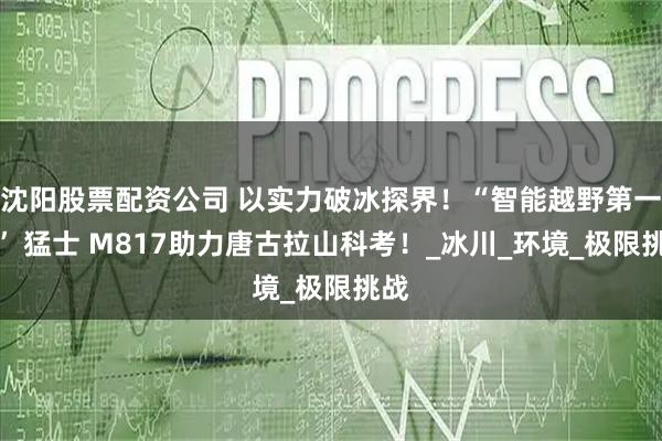 沈阳股票配资公司 以实力破冰探界！“智能越野第一车” 猛士 M817助力唐古拉山科考！_冰川_环境_极限挑战