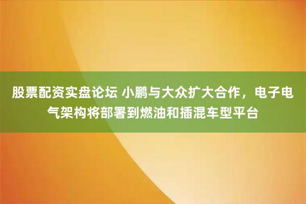 股票配资实盘论坛 小鹏与大众扩大合作，电子电气架构将部署到燃油和插混车型平台