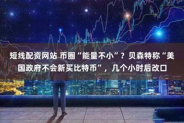 短线配资网站 币圈“能量不小”？贝森特称“美国政府不会新买比特币”，几个小时后改口