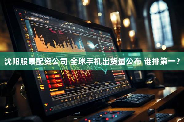 沈阳股票配资公司 全球手机出货量公布 谁排第一？