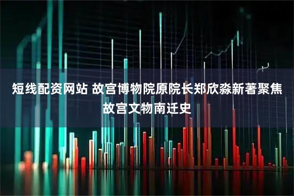 短线配资网站 故宫博物院原院长郑欣淼新著聚焦故宫文物南迁史