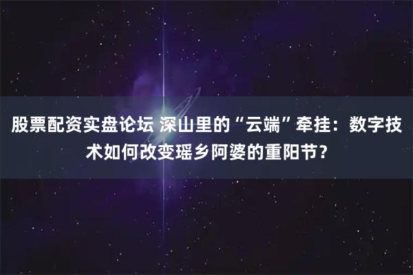 股票配资实盘论坛 深山里的“云端”牵挂：数字技术如何改变瑶乡阿婆的重阳节？