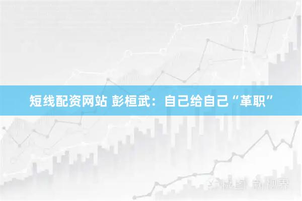 短线配资网站 彭桓武：自己给自己“革职”