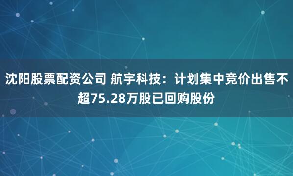 沈阳股票配资公司 航宇科技：计划集中竞价出售不超75.28万股已回购股份